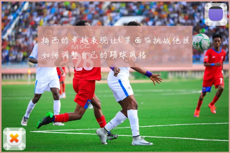 梅西的卓越表现让C罗面临挑战他该如何调整自己的踢球风格